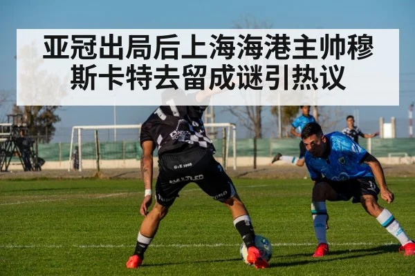 亚冠出局后上海海港主帅穆斯卡特去留成谜引热议