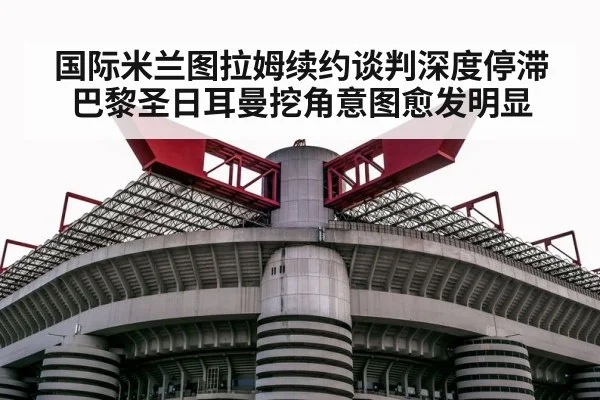 国际米兰图拉姆续约谈判深度停滞 巴黎圣日耳曼挖角意图愈发明显