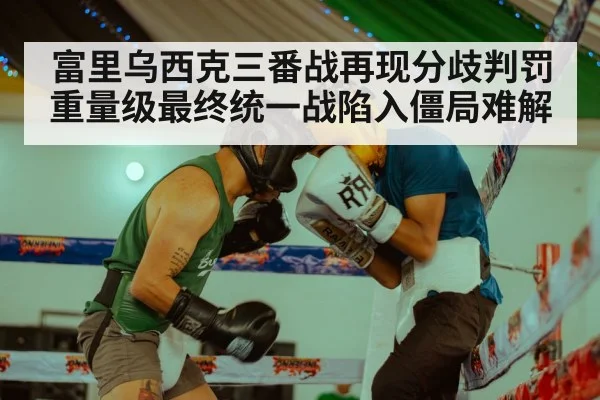 富里乌西克三番战再现分歧判罚 重量级最终统一战陷入僵局难解